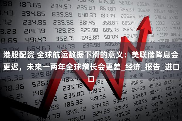 港股配资 全球航运数据下滑的意义：美联储降息会更迟，未来一两年全球增长会更差_经济_报告_进口