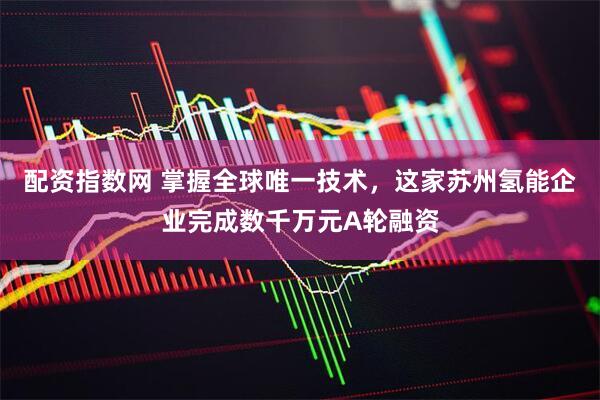 配资指数网 掌握全球唯一技术，这家苏州氢能企业完成数千万元A轮融资