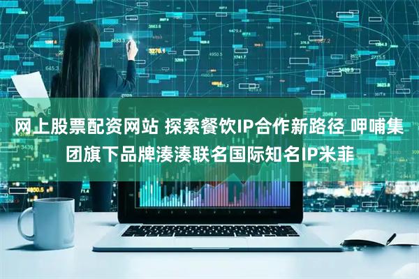 网上股票配资网站 探索餐饮IP合作新路径 呷哺集团旗下品牌湊湊联名国际知名IP米菲