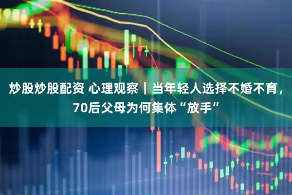 炒股炒股配资 心理观察｜当年轻人选择不婚不育，70后父母为何集体“放手”
