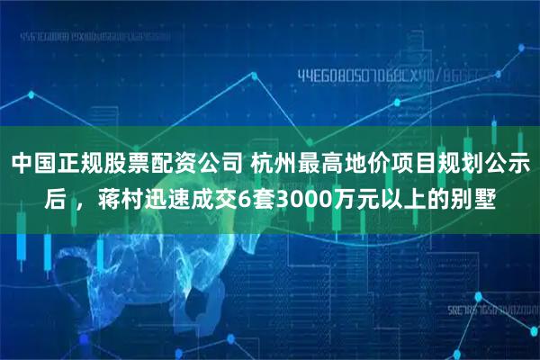 中国正规股票配资公司 杭州最高地价项目规划公示后 ，蒋村迅速成交6套3000万元以上的别墅