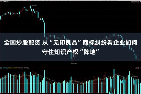 全国炒股配资 从“无印良品”商标纠纷看企业如何守住知识产权“阵地”