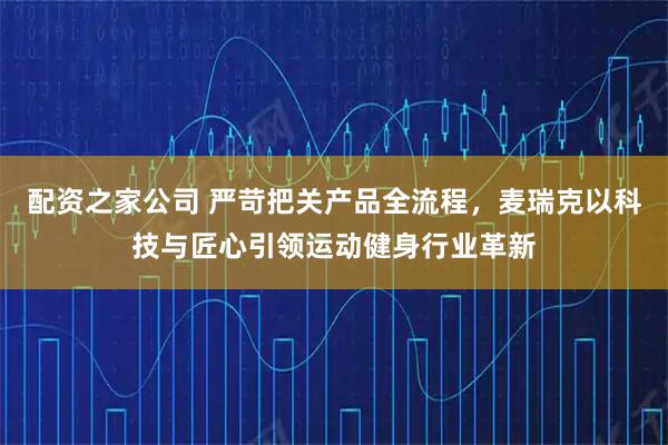配资之家公司 严苛把关产品全流程，麦瑞克以科技与匠心引领运动健身行业革新