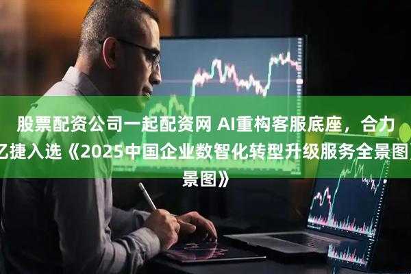 股票配资公司一起配资网 AI重构客服底座，合力亿捷入选《2025中国企业数智化转型升级服务全景图》