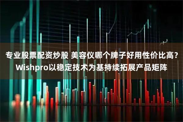专业股票配资炒股 美容仪哪个牌子好用性价比高？Wishpro以稳定技术为基持续拓展产品矩阵