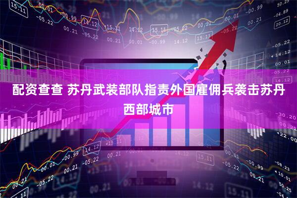 配资查查 苏丹武装部队指责外国雇佣兵袭击苏丹西部城市