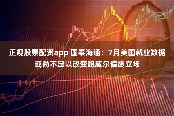 正规股票配资app 国泰海通：7月美国就业数据或尚不足以改变鲍威尔偏鹰立场