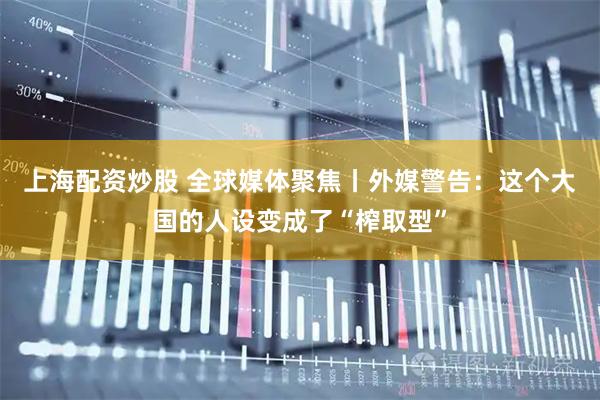 上海配资炒股 全球媒体聚焦丨外媒警告：这个大国的人设变成了“榨取型”