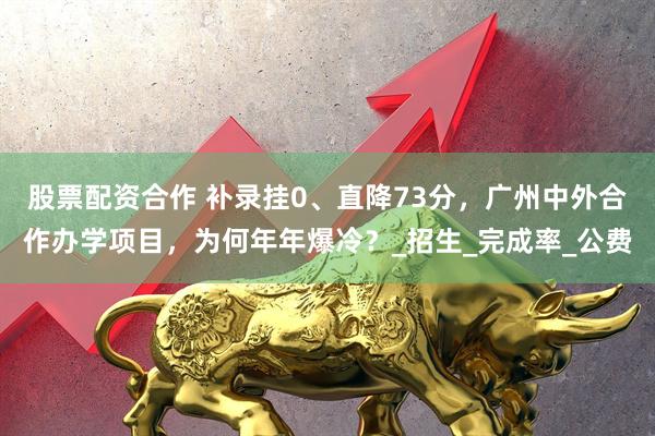 股票配资合作 补录挂0、直降73分，广州中外合作办学项目，为何年年爆冷？_招生_完成率_公费