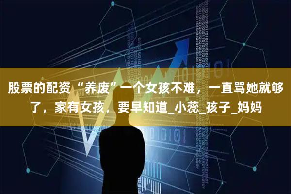 股票的配资 “养废”一个女孩不难，一直骂她就够了，家有女孩，要早知道_小蕊_孩子_妈妈
