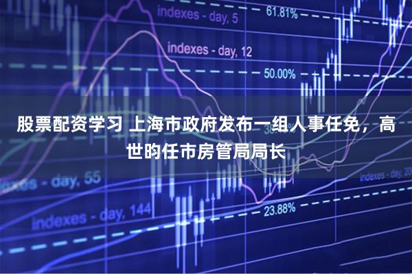 股票配资学习 上海市政府发布一组人事任免，高世昀任市房管局局长