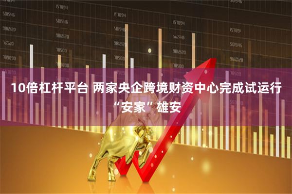 10倍杠杆平台 两家央企跨境财资中心完成试运行“安家”雄安