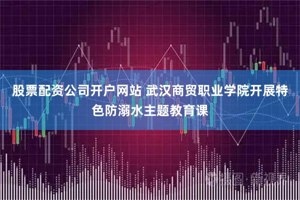 股票配资公司开户网站 武汉商贸职业学院开展特色防溺水主题教育课