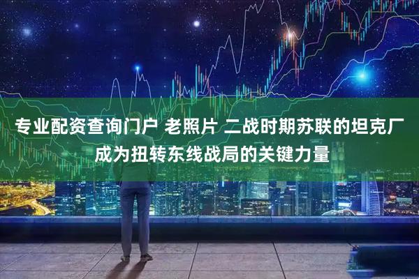 专业配资查询门户 老照片 二战时期苏联的坦克厂 成为扭转东线战局的关键力量