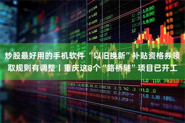 炒股最好用的手机软件 “以旧换新”补贴资格券领取规则有调整丨重庆这8个“路桥隧”项目已开工