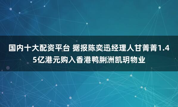 国内十大配资平台 据报陈奕迅经理人甘菁菁1.45亿港元购入香港鸭脷洲凯玥物业